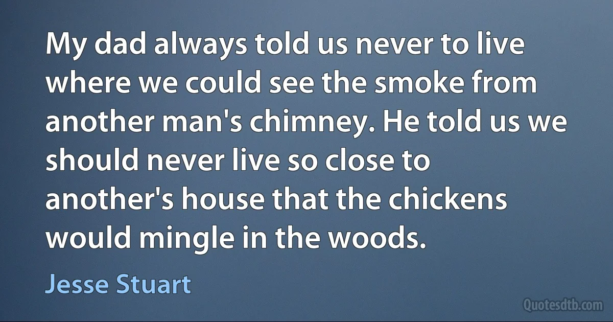 My dad always told us never to live where we could see the smoke from another man's chimney. He told us we should never live so close to another's house that the chickens would mingle in the woods. (Jesse Stuart)