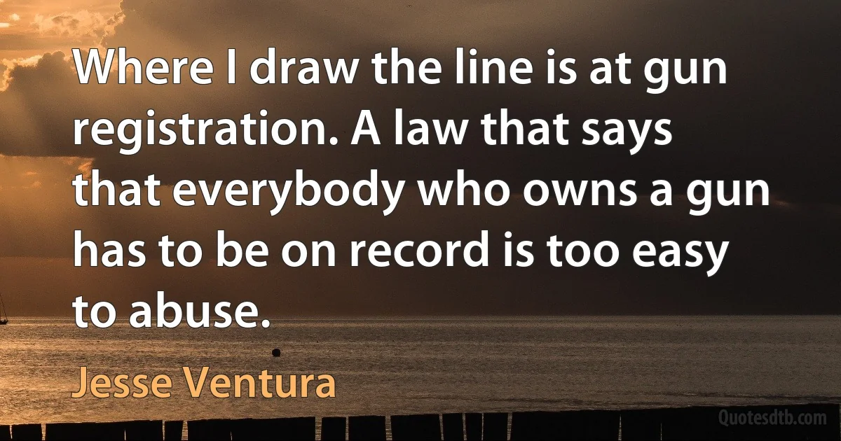 Where I draw the line is at gun registration. A law that says that everybody who owns a gun has to be on record is too easy to abuse. (Jesse Ventura)