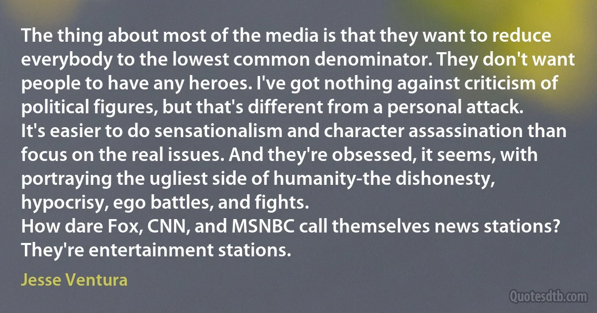 The thing about most of the media is that they want to reduce everybody to the lowest common denominator. They don't want people to have any heroes. I've got nothing against criticism of political figures, but that's different from a personal attack. It's easier to do sensationalism and character assassination than focus on the real issues. And they're obsessed, it seems, with portraying the ugliest side of humanity-the dishonesty, hypocrisy, ego battles, and fights.
How dare Fox, CNN, and MSNBC call themselves news stations? They're entertainment stations. (Jesse Ventura)