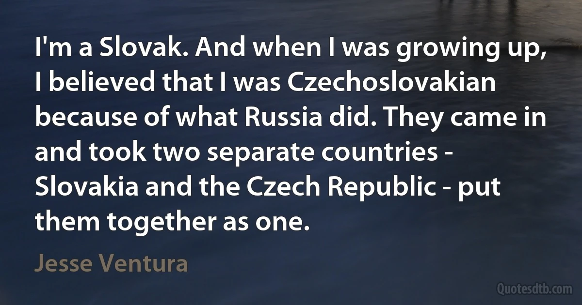 I'm a Slovak. And when I was growing up, I believed that I was Czechoslovakian because of what Russia did. They came in and took two separate countries - Slovakia and the Czech Republic - put them together as one. (Jesse Ventura)