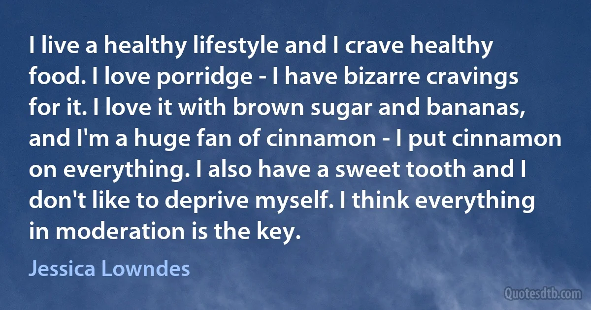 I live a healthy lifestyle and I crave healthy food. I love porridge - I have bizarre cravings for it. I love it with brown sugar and bananas, and I'm a huge fan of cinnamon - I put cinnamon on everything. I also have a sweet tooth and I don't like to deprive myself. I think everything in moderation is the key. (Jessica Lowndes)