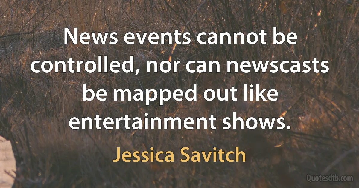 News events cannot be controlled, nor can newscasts be mapped out like entertainment shows. (Jessica Savitch)