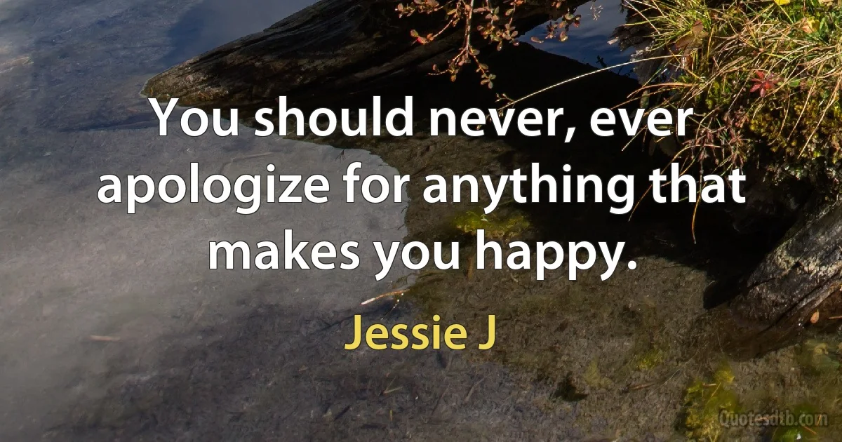 You should never, ever apologize for anything that makes you happy. (Jessie J)