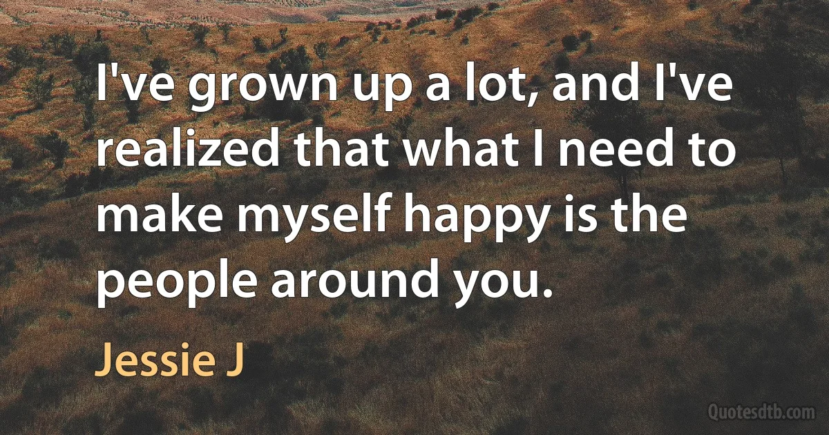 I've grown up a lot, and I've realized that what I need to make myself happy is the people around you. (Jessie J)