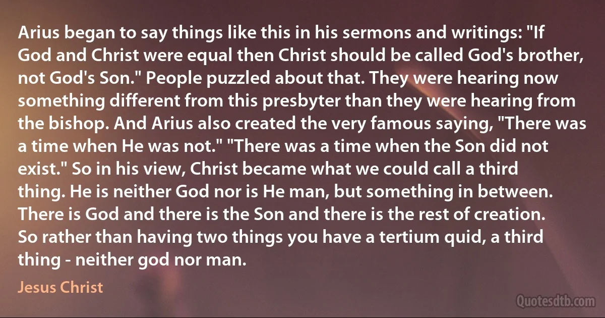 Arius began to say things like this in his sermons and writings: "If God and Christ were equal then Christ should be called God's brother, not God's Son." People puzzled about that. They were hearing now something different from this presbyter than they were hearing from the bishop. And Arius also created the very famous saying, "There was a time when He was not." "There was a time when the Son did not exist." So in his view, Christ became what we could call a third thing. He is neither God nor is He man, but something in between. There is God and there is the Son and there is the rest of creation. So rather than having two things you have a tertium quid, a third thing - neither god nor man. (Jesus Christ)