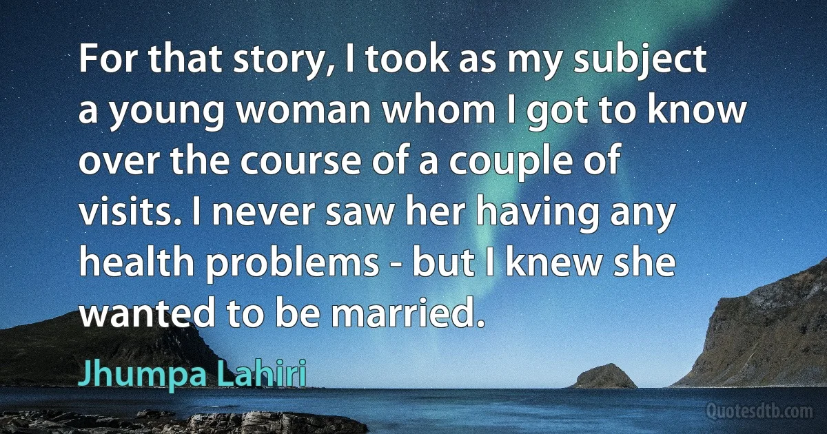 For that story, I took as my subject a young woman whom I got to know over the course of a couple of visits. I never saw her having any health problems - but I knew she wanted to be married. (Jhumpa Lahiri)