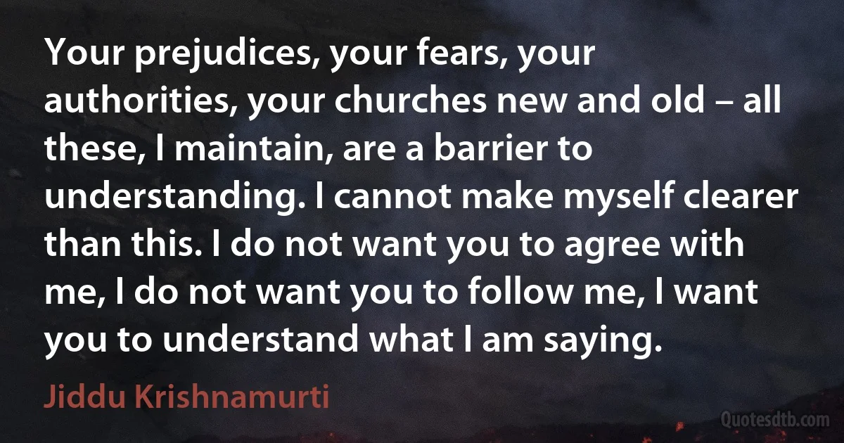 Your prejudices, your fears, your authorities, your churches new and old – all these, I maintain, are a barrier to understanding. I cannot make myself clearer than this. I do not want you to agree with me, I do not want you to follow me, I want you to understand what I am saying. (Jiddu Krishnamurti)