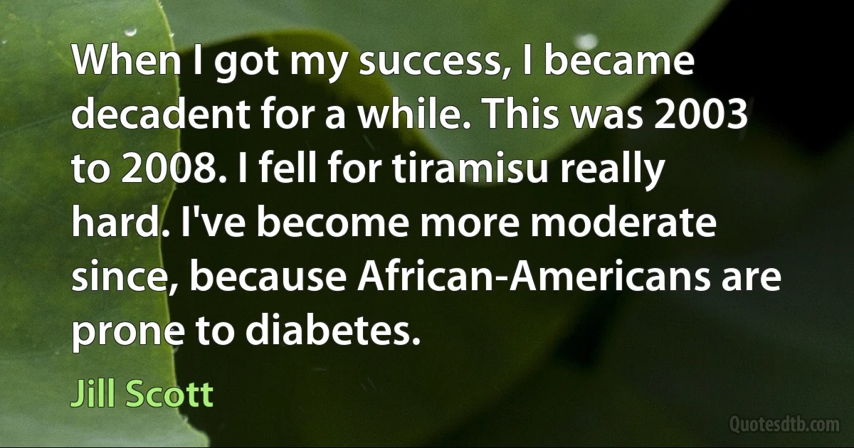 When I got my success, I became decadent for a while. This was 2003 to 2008. I fell for tiramisu really hard. I've become more moderate since, because African-Americans are prone to diabetes. (Jill Scott)