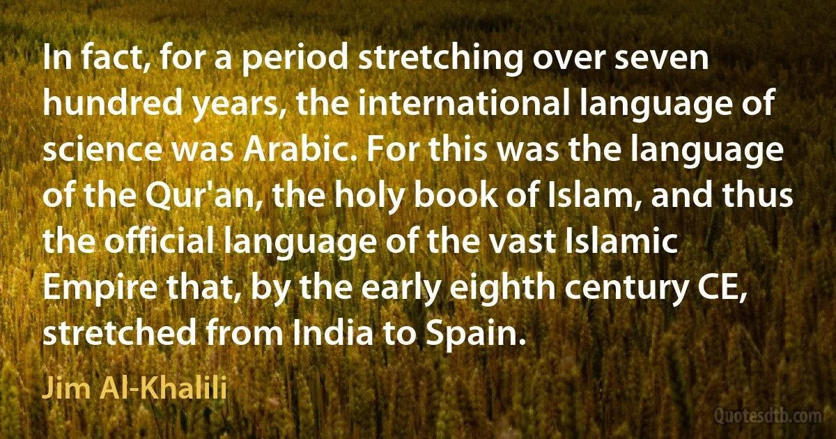 In fact, for a period stretching over seven hundred years, the international language of science was Arabic. For this was the language of the Qur'an, the holy book of Islam, and thus the official language of the vast Islamic Empire that, by the early eighth century CE, stretched from India to Spain. (Jim Al-Khalili)