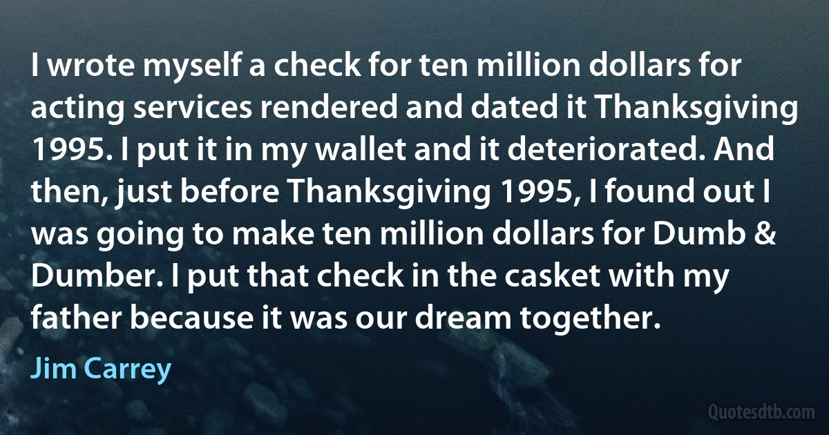 I wrote myself a check for ten million dollars for acting services rendered and dated it Thanksgiving 1995. I put it in my wallet and it deteriorated. And then, just before Thanksgiving 1995, I found out I was going to make ten million dollars for Dumb & Dumber. I put that check in the casket with my father because it was our dream together. (Jim Carrey)