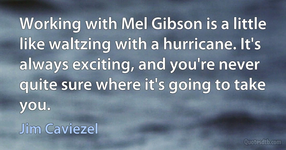 Working with Mel Gibson is a little like waltzing with a hurricane. It's always exciting, and you're never quite sure where it's going to take you. (Jim Caviezel)