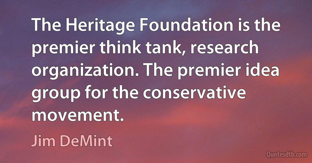 The Heritage Foundation is the premier think tank, research organization. The premier idea group for the conservative movement. (Jim DeMint)