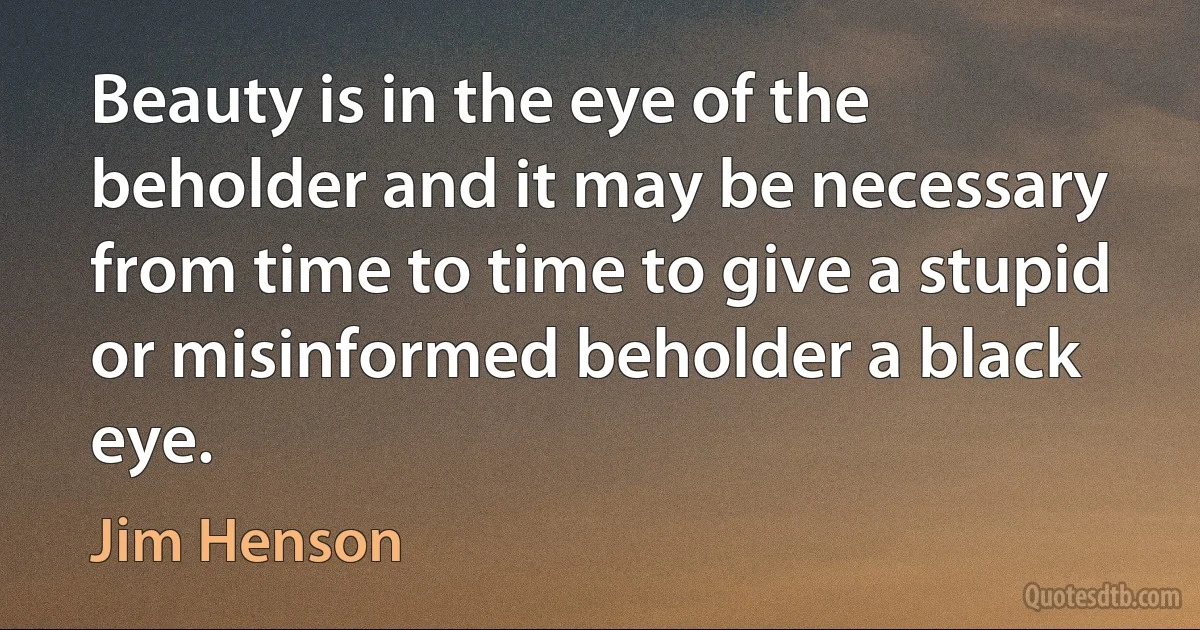 Beauty is in the eye of the beholder and it may be necessary from time to time to give a stupid or misinformed beholder a black eye. (Jim Henson)