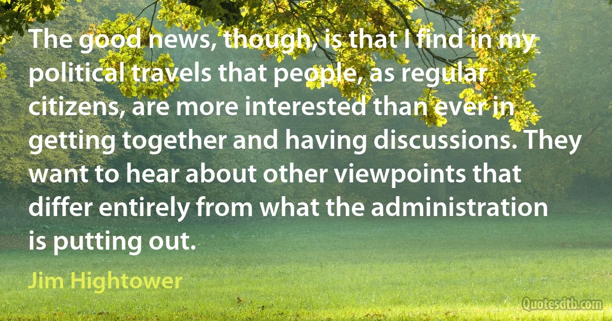 The good news, though, is that I find in my political travels that people, as regular citizens, are more interested than ever in getting together and having discussions. They want to hear about other viewpoints that differ entirely from what the administration is putting out. (Jim Hightower)