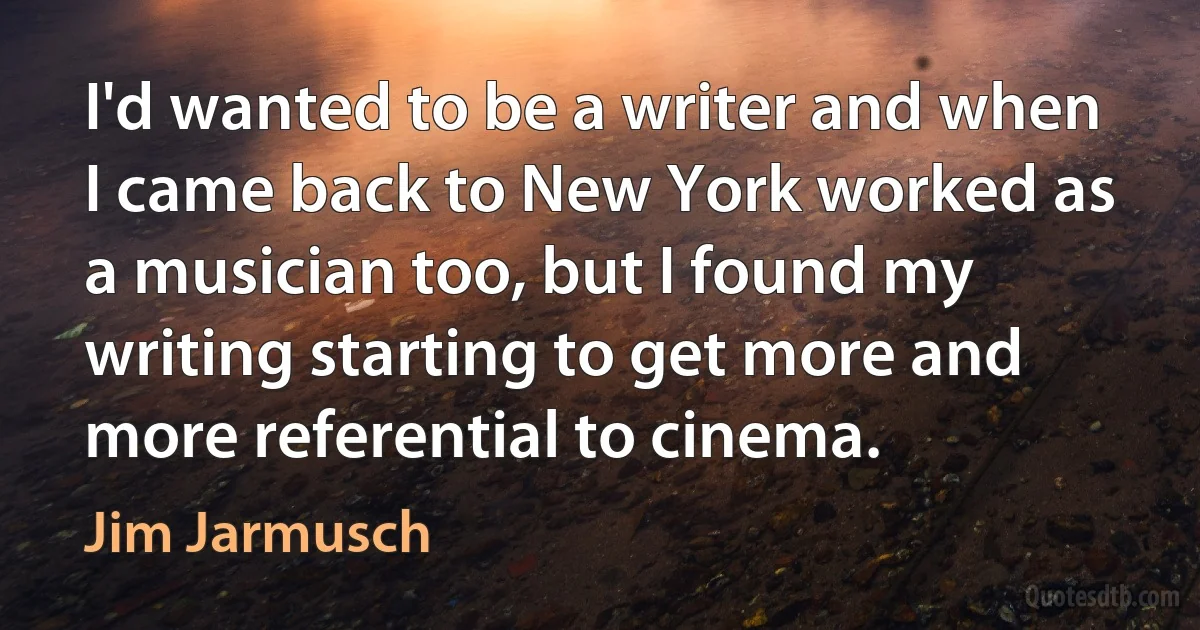 I'd wanted to be a writer and when I came back to New York worked as a musician too, but I found my writing starting to get more and more referential to cinema. (Jim Jarmusch)