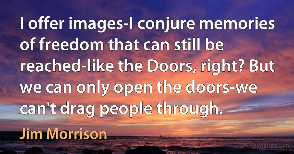 I offer images-I conjure memories of freedom that can still be reached-like the Doors, right? But we can only open the doors-we can't drag people through. (Jim Morrison)