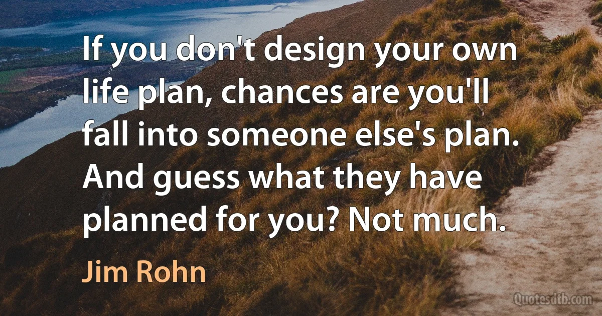 If you don't design your own life plan, chances are you'll fall into someone else's plan. And guess what they have planned for you? Not much. (Jim Rohn)