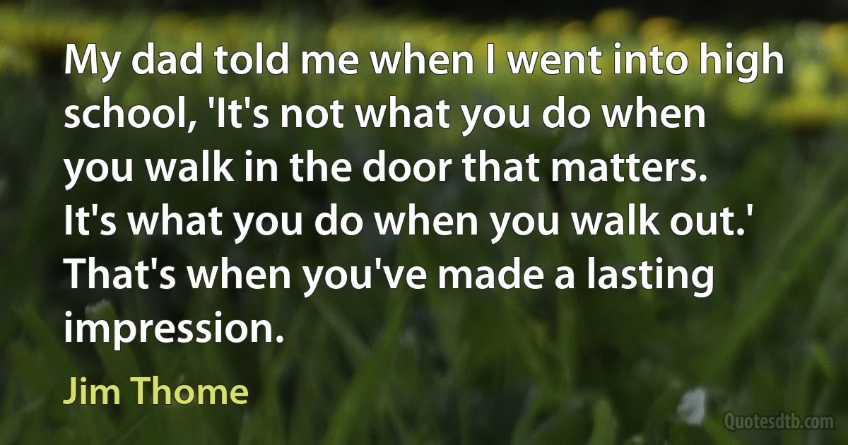 My dad told me when I went into high school, 'It's not what you do when you walk in the door that matters. It's what you do when you walk out.' That's when you've made a lasting impression. (Jim Thome)