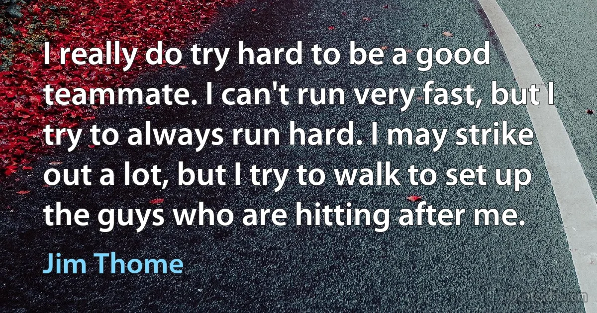 I really do try hard to be a good teammate. I can't run very fast, but I try to always run hard. I may strike out a lot, but I try to walk to set up the guys who are hitting after me. (Jim Thome)