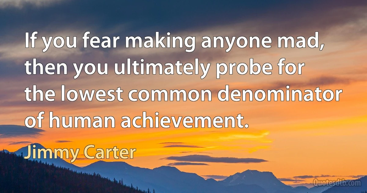 If you fear making anyone mad, then you ultimately probe for the lowest common denominator of human achievement. (Jimmy Carter)