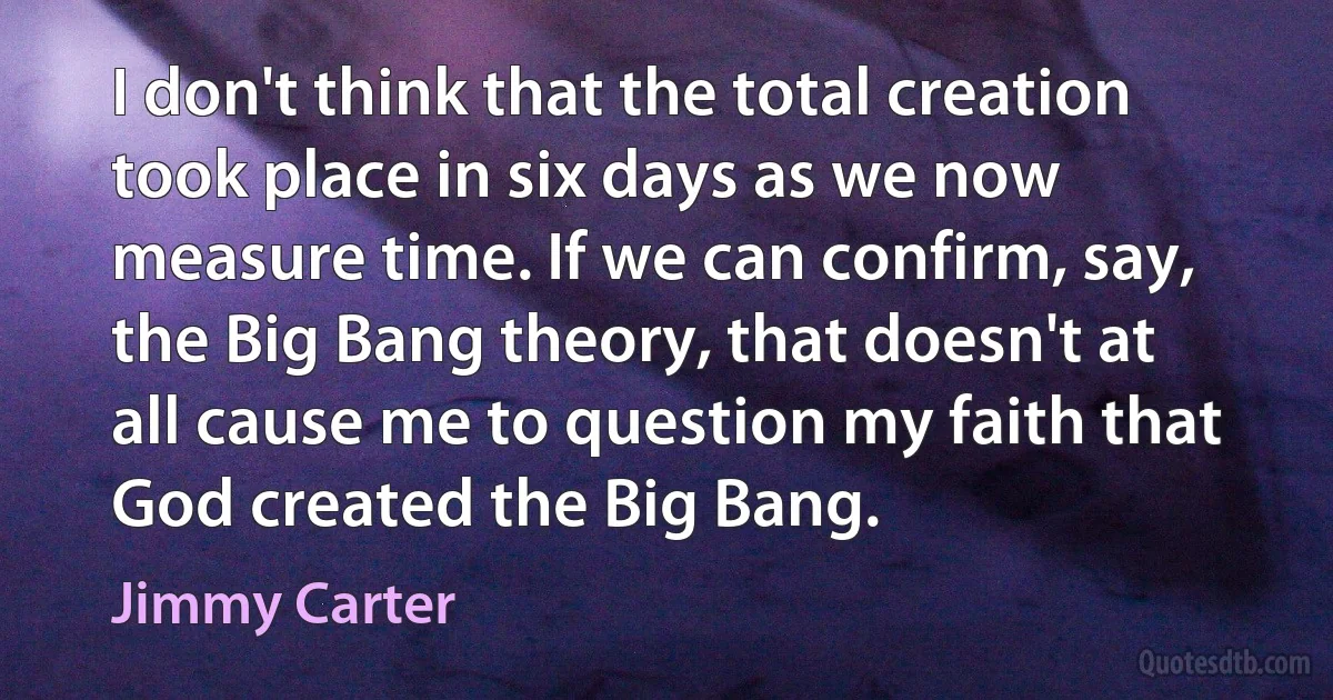 I don't think that the total creation took place in six days as we now measure time. If we can confirm, say, the Big Bang theory, that doesn't at all cause me to question my faith that God created the Big Bang. (Jimmy Carter)