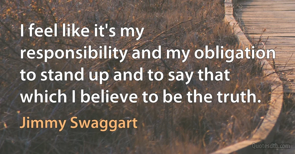 I feel like it's my responsibility and my obligation to stand up and to say that which I believe to be the truth. (Jimmy Swaggart)