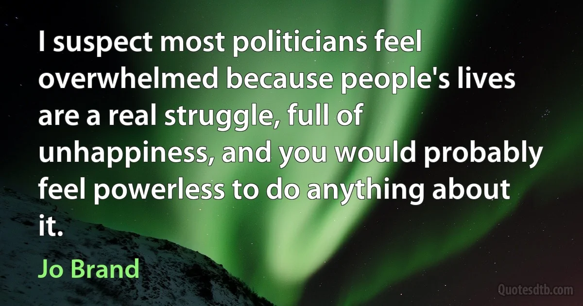 I suspect most politicians feel overwhelmed because people's lives are a real struggle, full of unhappiness, and you would probably feel powerless to do anything about it. (Jo Brand)