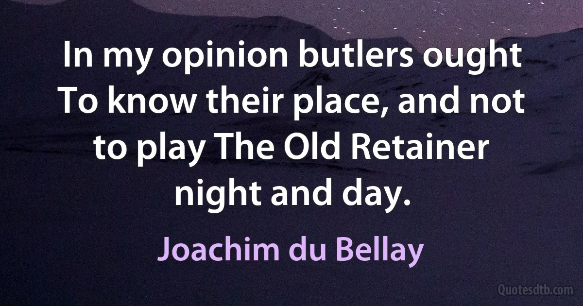 In my opinion butlers ought To know their place, and not to play The Old Retainer night and day. (Joachim du Bellay)