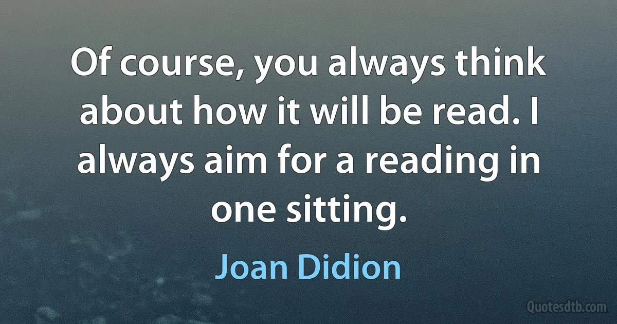 Of course, you always think about how it will be read. I always aim for a reading in one sitting. (Joan Didion)