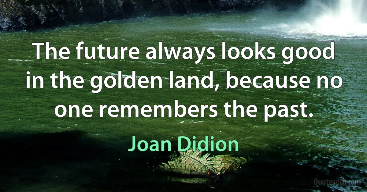 The future always looks good in the golden land, because no one remembers the past. (Joan Didion)