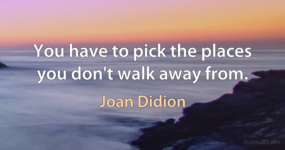 You have to pick the places you don't walk away from. (Joan Didion)