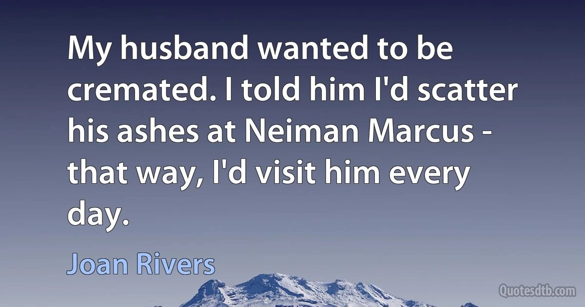 My husband wanted to be cremated. I told him I'd scatter his ashes at Neiman Marcus - that way, I'd visit him every day. (Joan Rivers)