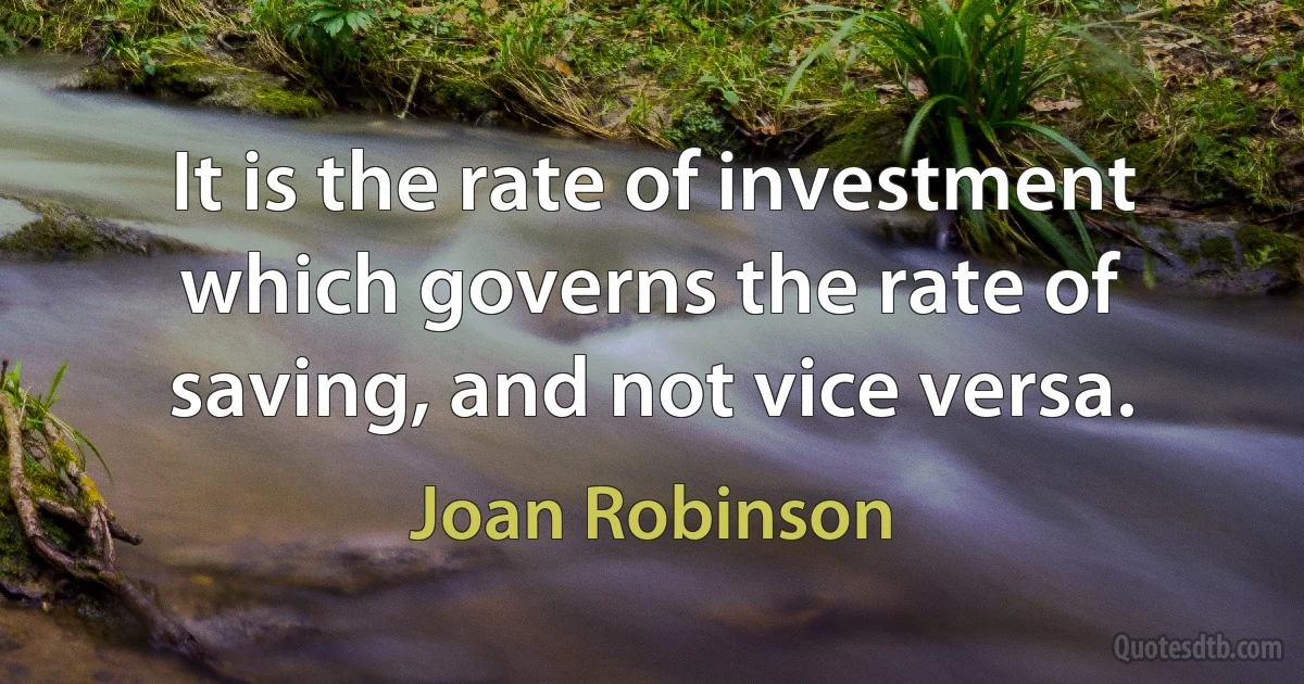 It is the rate of investment which governs the rate of saving, and not vice versa. (Joan Robinson)