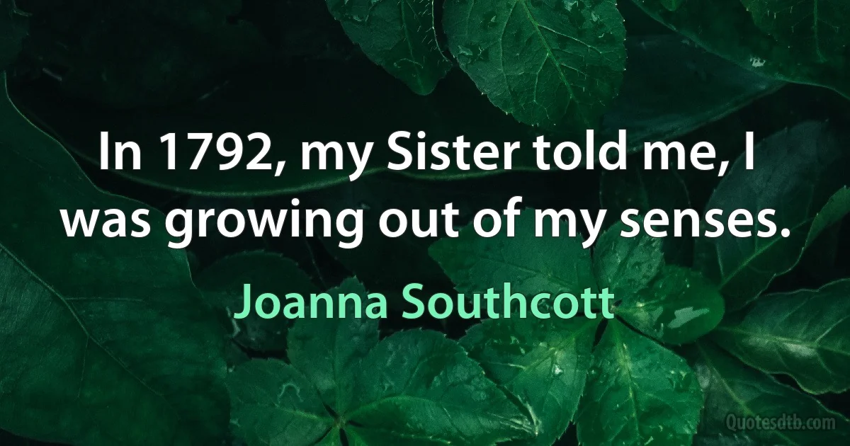 In 1792, my Sister told me, I was growing out of my senses. (Joanna Southcott)