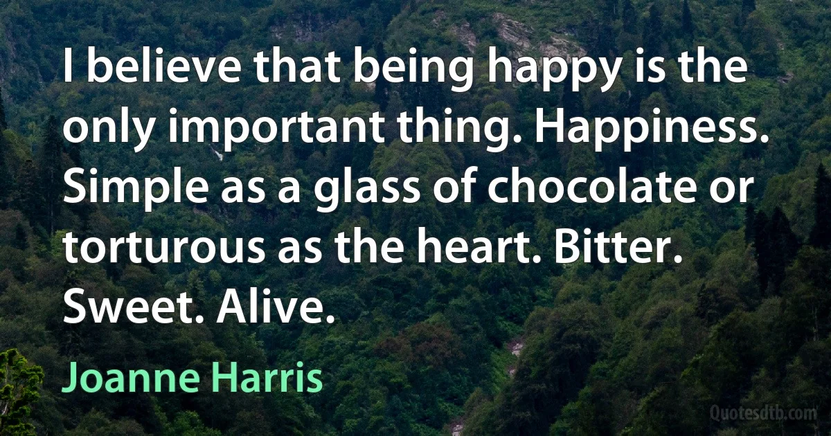 I believe that being happy is the only important thing. Happiness. Simple as a glass of chocolate or torturous as the heart. Bitter. Sweet. Alive. (Joanne Harris)