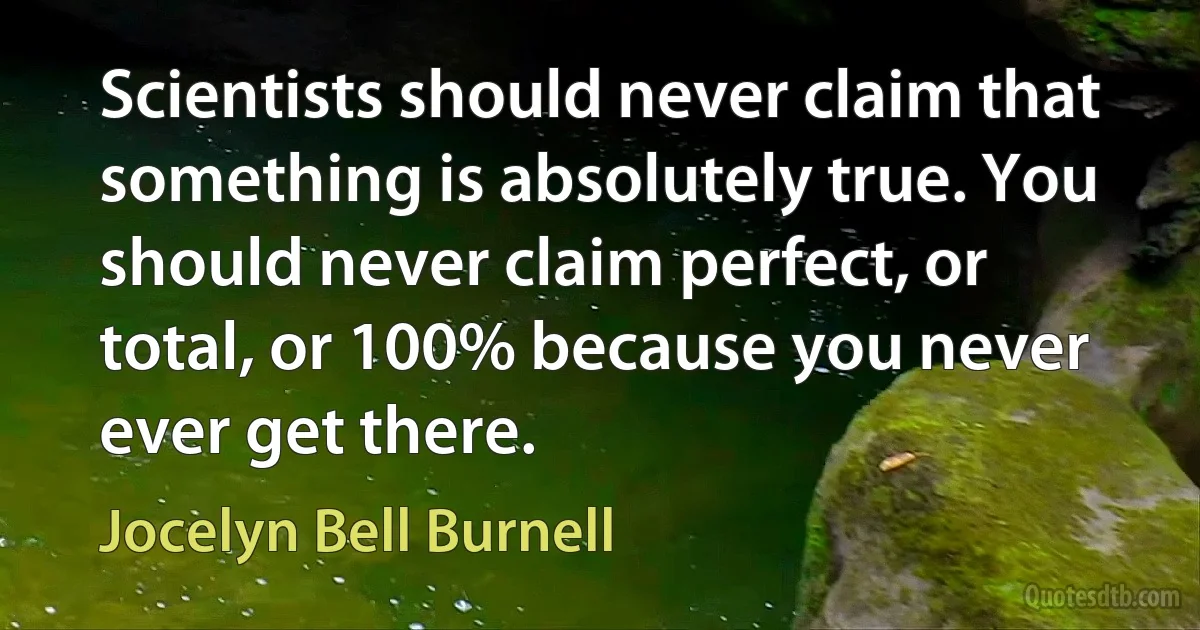 Scientists should never claim that something is absolutely true. You should never claim perfect, or total, or 100% because you never ever get there. (Jocelyn Bell Burnell)