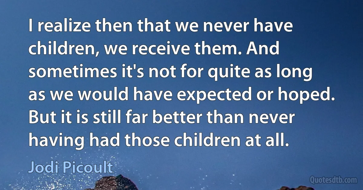 I realize then that we never have children, we receive them. And sometimes it's not for quite as long as we would have expected or hoped. But it is still far better than never having had those children at all. (Jodi Picoult)