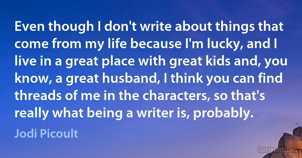 Even though I don't write about things that come from my life because I'm lucky, and I live in a great place with great kids and, you know, a great husband, I think you can find threads of me in the characters, so that's really what being a writer is, probably. (Jodi Picoult)