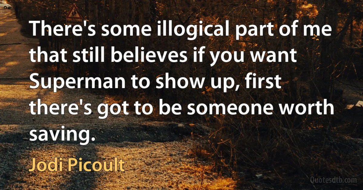 There's some illogical part of me that still believes if you want Superman to show up, first there's got to be someone worth saving. (Jodi Picoult)