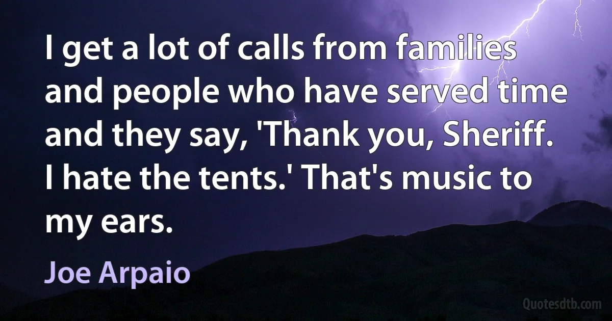 I get a lot of calls from families and people who have served time and they say, 'Thank you, Sheriff. I hate the tents.' That's music to my ears. (Joe Arpaio)