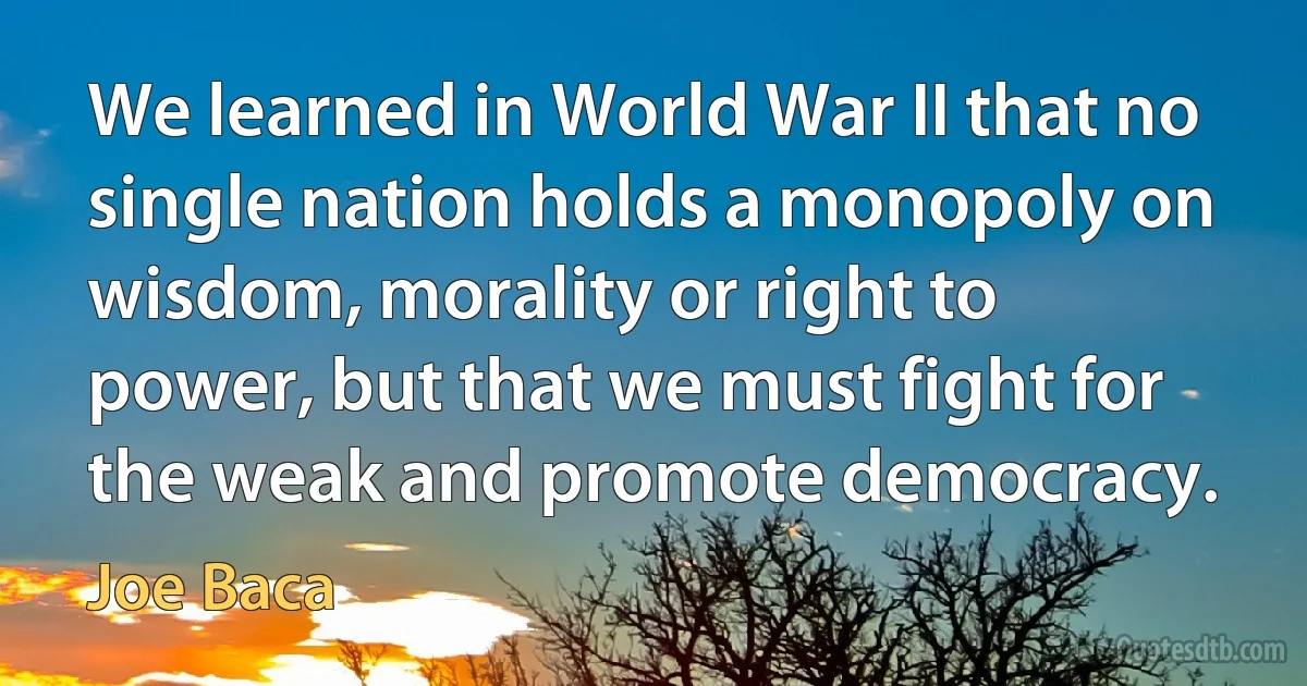 We learned in World War II that no single nation holds a monopoly on wisdom, morality or right to power, but that we must fight for the weak and promote democracy. (Joe Baca)