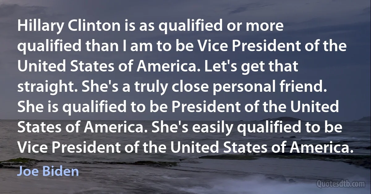 Hillary Clinton is as qualified or more qualified than I am to be Vice President of the United States of America. Let's get that straight. She's a truly close personal friend. She is qualified to be President of the United States of America. She's easily qualified to be Vice President of the United States of America. (Joe Biden)