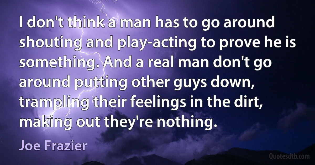 I don't think a man has to go around shouting and play-acting to prove he is something. And a real man don't go around putting other guys down, trampling their feelings in the dirt, making out they're nothing. (Joe Frazier)