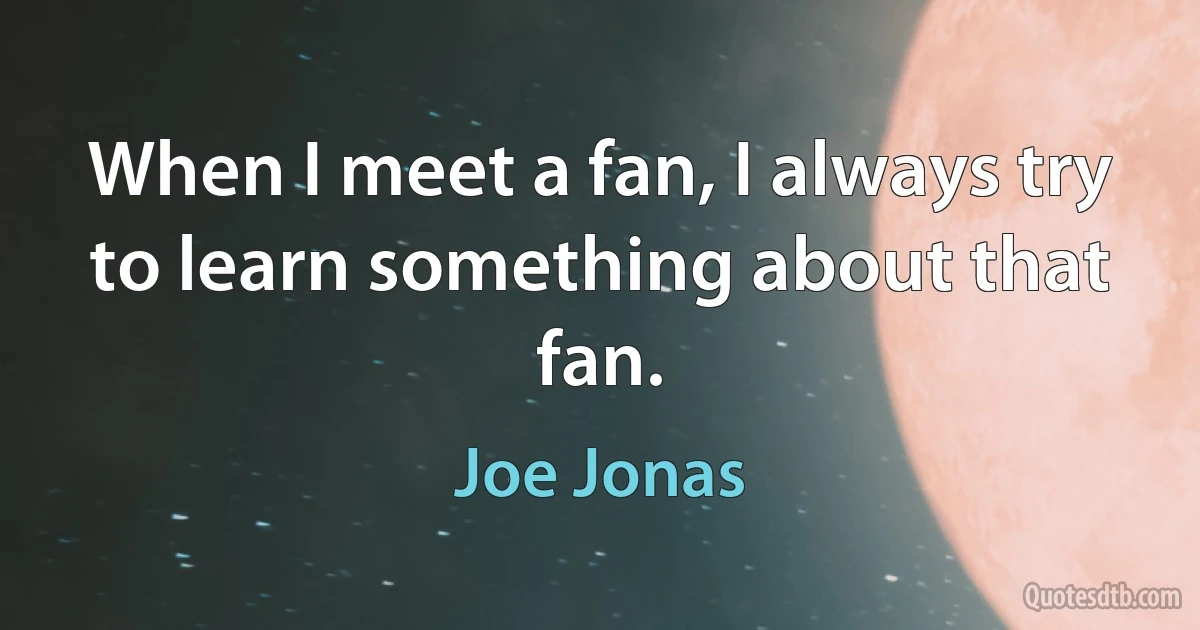 When I meet a fan, I always try to learn something about that fan. (Joe Jonas)