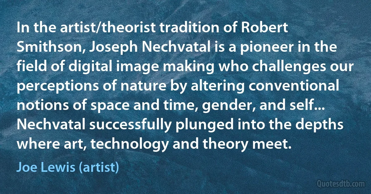 In the artist/theorist tradition of Robert Smithson, Joseph Nechvatal is a pioneer in the field of digital image making who challenges our perceptions of nature by altering conventional notions of space and time, gender, and self... Nechvatal successfully plunged into the depths where art, technology and theory meet. (Joe Lewis (artist))