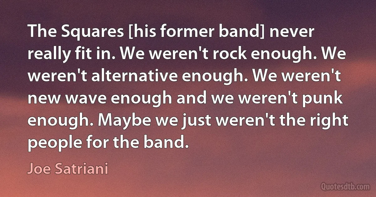 The Squares [his former band] never really fit in. We weren't rock enough. We weren't alternative enough. We weren't new wave enough and we weren't punk enough. Maybe we just weren't the right people for the band. (Joe Satriani)