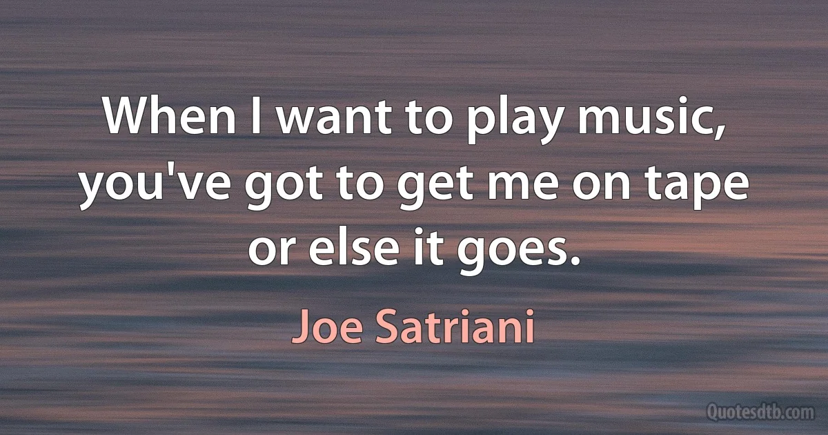 When I want to play music, you've got to get me on tape or else it goes. (Joe Satriani)