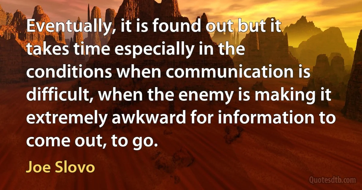 Eventually, it is found out but it takes time especially in the conditions when communication is difficult, when the enemy is making it extremely awkward for information to come out, to go. (Joe Slovo)