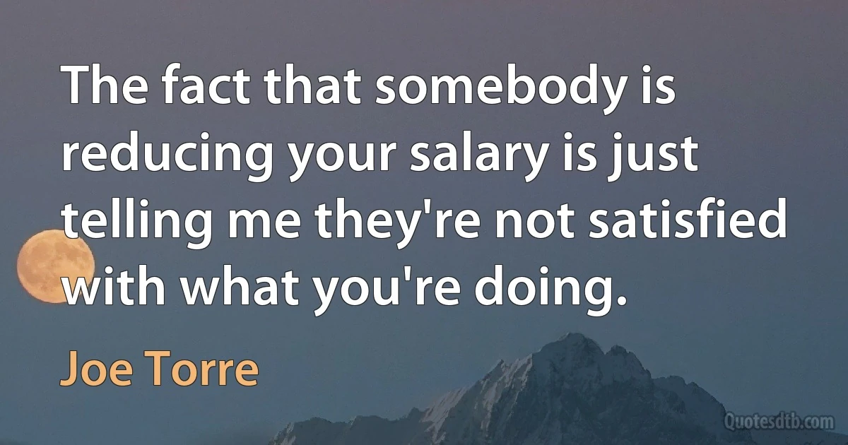 The fact that somebody is reducing your salary is just telling me they're not satisfied with what you're doing. (Joe Torre)