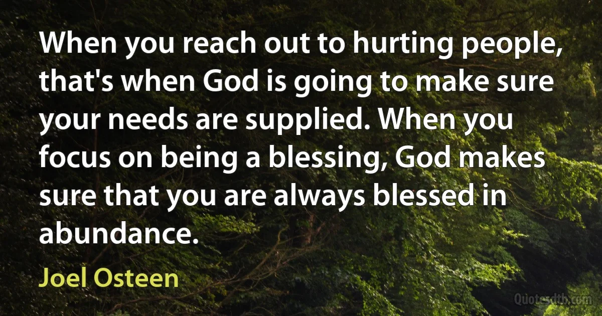 When you reach out to hurting people, that's when God is going to make sure your needs are supplied. When you focus on being a blessing, God makes sure that you are always blessed in abundance. (Joel Osteen)